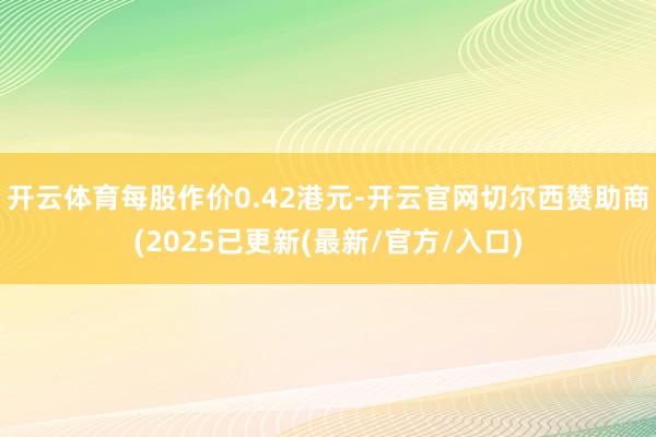 开云体育每股作价0.42港元-开云官网切尔西赞助商(2025已更新(最新/官方/入口)