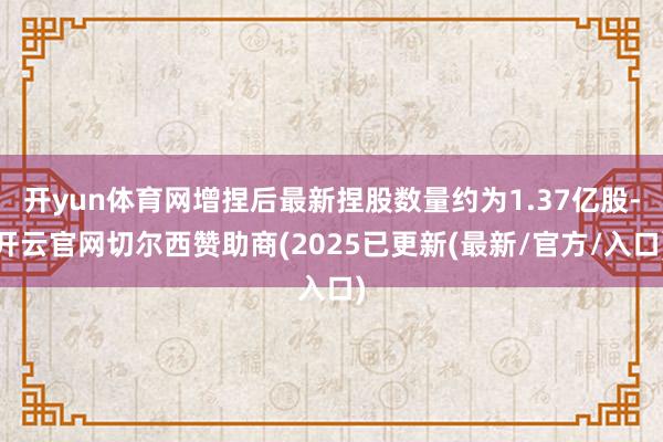 开yun体育网增捏后最新捏股数量约为1.37亿股-开云官网切尔西赞助商(2025已更新(最新/官方/入口)