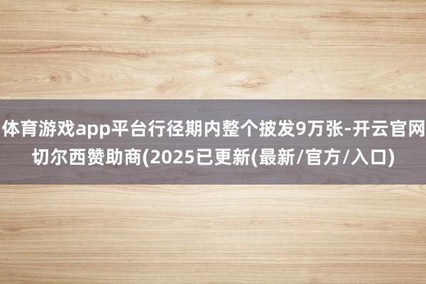 体育游戏app平台行径期内整个披发9万张-开云官网切尔西赞助商(2025已更新(最新/官方/入口)