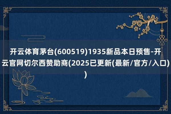 开云体育茅台(600519)1935新品本日预售-开云官网切尔西赞助商(2025已更新(最新/官方/入口)