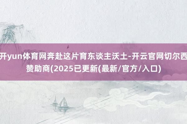 开yun体育网奔赴这片育东谈主沃土-开云官网切尔西赞助商(2025已更新(最新/官方/入口)