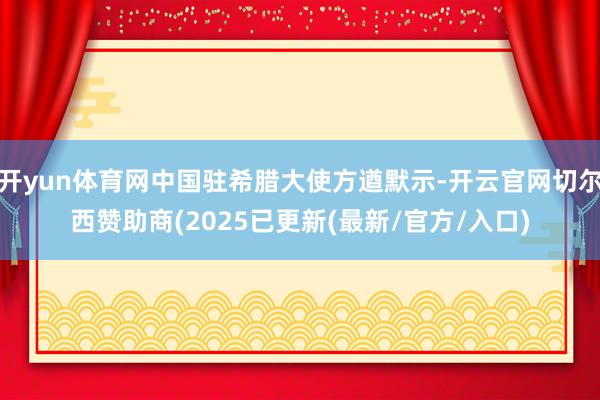 开yun体育网中国驻希腊大使方遒默示-开云官网切尔西赞助商(2025已更新(最新/官方/入口)