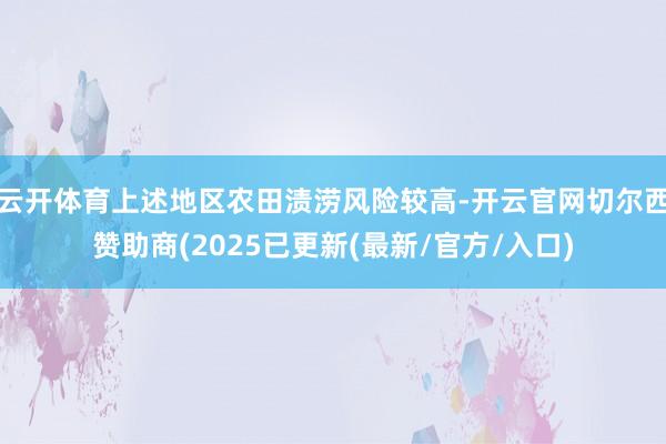 云开体育上述地区农田渍涝风险较高-开云官网切尔西赞助商(2025已更新(最新/官方/入口)