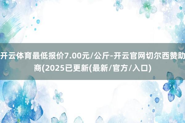 开云体育最低报价7.00元/公斤-开云官网切尔西赞助商(2025已更新(最新/官方/入口)