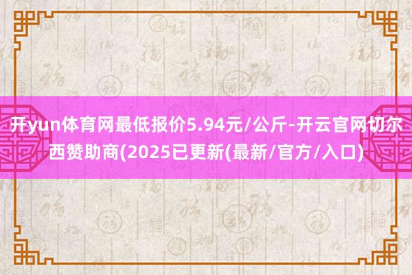 开yun体育网最低报价5.94元/公斤-开云官网切尔西赞助商(2025已更新(最新/官方/入口)