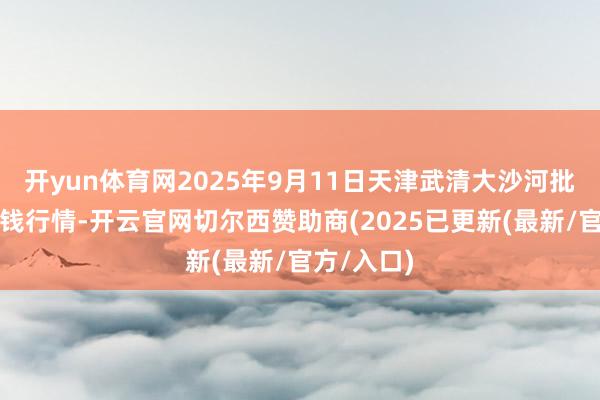 开yun体育网2025年9月11日天津武清大沙河批发市集价钱行情-开云官网切尔西赞助商(2025已更新(最新/官方/入口)