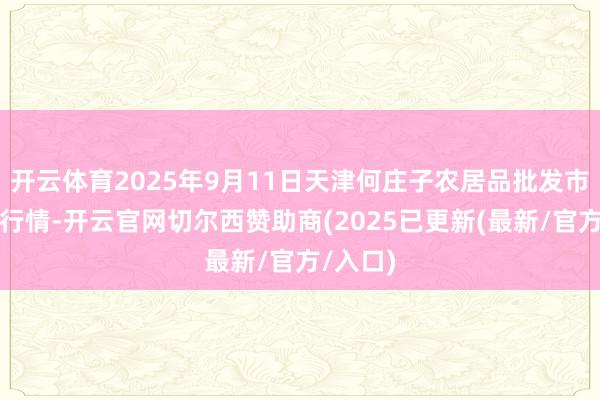 开云体育2025年9月11日天津何庄子农居品批发市集价钱行情-开云官网切尔西赞助商(2025已更新(最新/官方/入口)