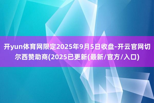 开yun体育网限定2025年9月5日收盘-开云官网切尔西赞助商(2025已更新(最新/官方/入口)