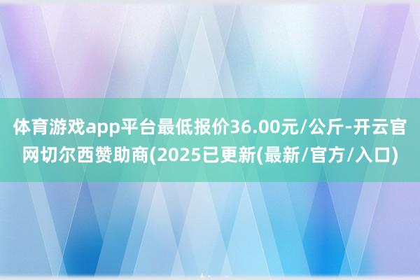 体育游戏app平台最低报价36.00元/公斤-开云官网切尔西赞助商(2025已更新(最新/官方/入口)