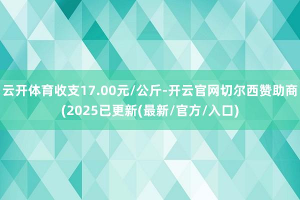 云开体育收支17.00元/公斤-开云官网切尔西赞助商(2025已更新(最新/官方/入口)