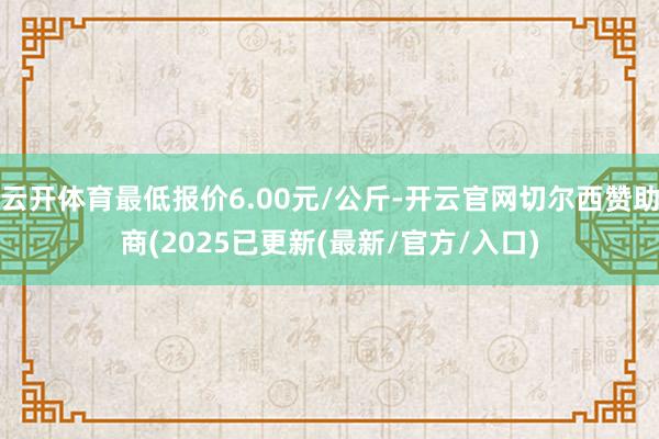 云开体育最低报价6.00元/公斤-开云官网切尔西赞助商(2025已更新(最新/官方/入口)