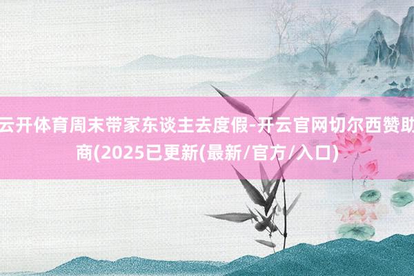 云开体育周末带家东谈主去度假-开云官网切尔西赞助商(2025已更新(最新/官方/入口)
