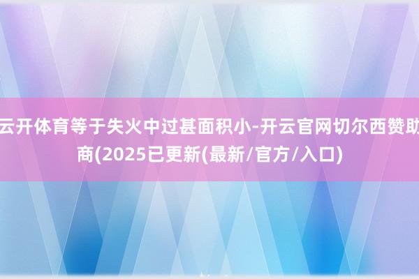 云开体育等于失火中过甚面积小-开云官网切尔西赞助商(2025已更新(最新/官方/入口)