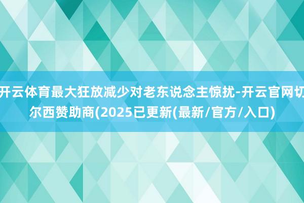 开云体育最大狂放减少对老东说念主惊扰-开云官网切尔西赞助商(2025已更新(最新/官方/入口)