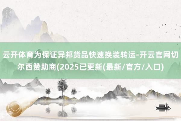 云开体育 为保证异邦货品快速换装转运-开云官网切尔西赞助商(2025已更新(最新/官方/入口)
