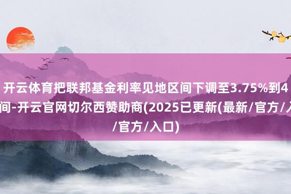开云体育把联邦基金利率见地区间下调至3.75%到4%之间-开云官网切尔西赞助商(2025已更新(最新/官方/入口)