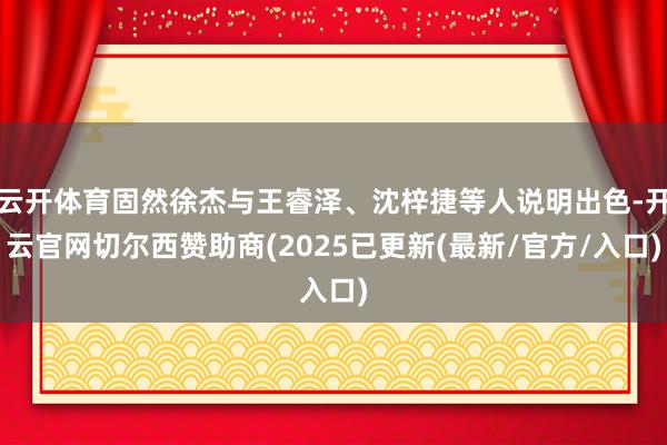 云开体育固然徐杰与王睿泽、沈梓捷等人说明出色-开云官网切尔西赞助商(2025已更新(最新/官方/入口)