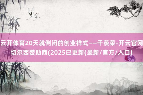 云开体育20天就倒闭的创业样式——干蒸菜-开云官网切尔西赞助商(2025已更新(最新/官方/入口)