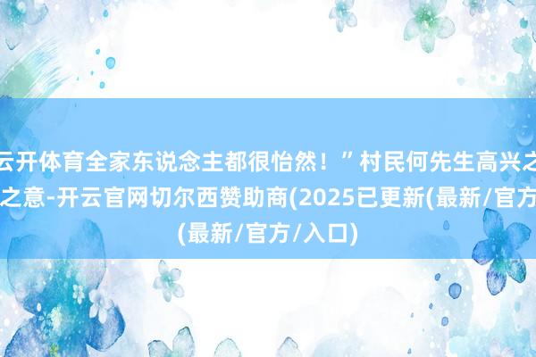 云开体育全家东说念主都很怡然!”村民何先生高兴之情言外之意-开云官网切尔西赞助商(2025已更新(最新/官方/入口)