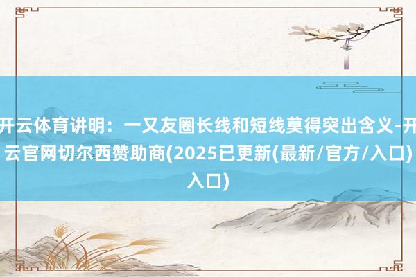 开云体育讲明:一又友圈长线和短线莫得突出含义-开云官网切尔西赞助商(2025已更新(最新/官方/入口)