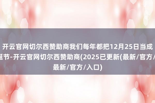 开云官网切尔西赞助商我们每年都把12月25日当成了圣诞节-开云官网切尔西赞助商(2025已更新(最新/官方/入口)