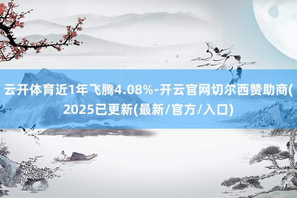 云开体育近1年飞腾4.08%-开云官网切尔西赞助商(2025已更新(最新/官方/入口)
