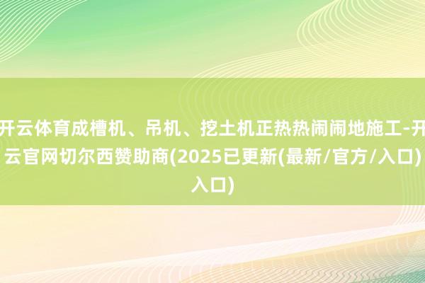 开云体育成槽机、吊机、挖土机正热热闹闹地施工-开云官网切尔西赞助商(2025已更新(最新/官方/入口)
