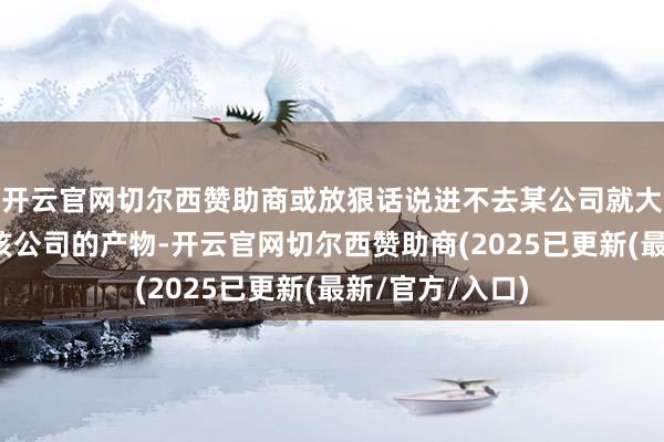 开云官网切尔西赞助商或放狠话说进不去某公司就大叫全家皆不必该公司的产物-开云官网切尔西赞助商(2025已更新(最新/官方/入口)
