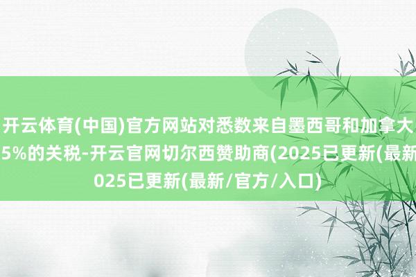 开云体育(中国)官方网站对悉数来自墨西哥和加拿大的商品加征25%的关税-开云官网切尔西赞助商(2025已更新(最新/官方/入口)
