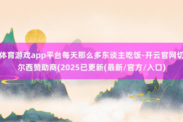 体育游戏app平台每天那么多东谈主吃饭-开云官网切尔西赞助商(2025已更新(最新/官方/入口)