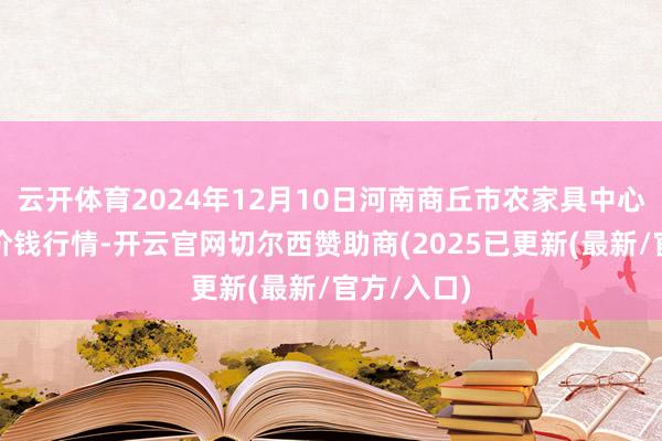 云开体育2024年12月10日河南商丘市农家具中心批发阛阓价钱行情-开云官网切尔西赞助商(2025已更新(最新/官方/入口)