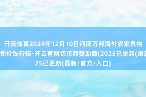 开云体育2024年12月10日河南万邦海外农家具物流股份有限公司价钱行情-开云官网切尔西赞助商(2025已更新(最新/官方/入口)