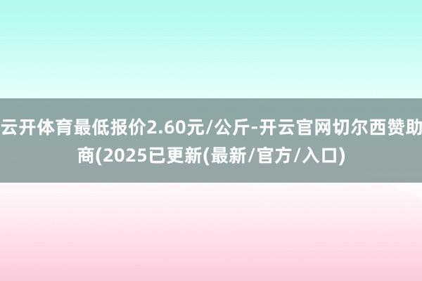 云开体育最低报价2.60元/公斤-开云官网切尔西赞助商(2025已更新(最新/官方/入口)