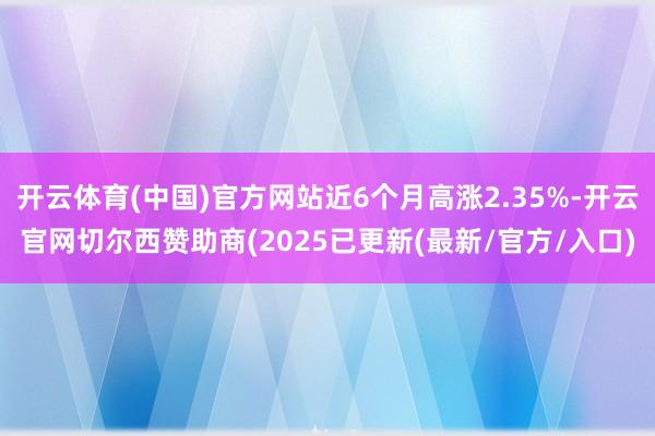 开云体育(中国)官方网站近6个月高涨2.35%-开云官网切尔西赞助商(2025已更新(最新/官方/入口)