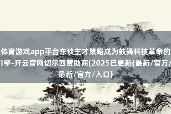 体育游戏app平台东谈主才策略成为鼓舞科技革命的紧迫引擎-开云官网切尔西赞助商(2025已更新(最新/官方/入口)