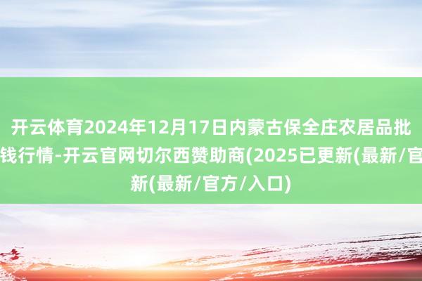 开云体育2024年12月17日内蒙古保全庄农居品批发商场价钱行情-开云官网切尔西赞助商(2025已更新(最新/官方/入口)