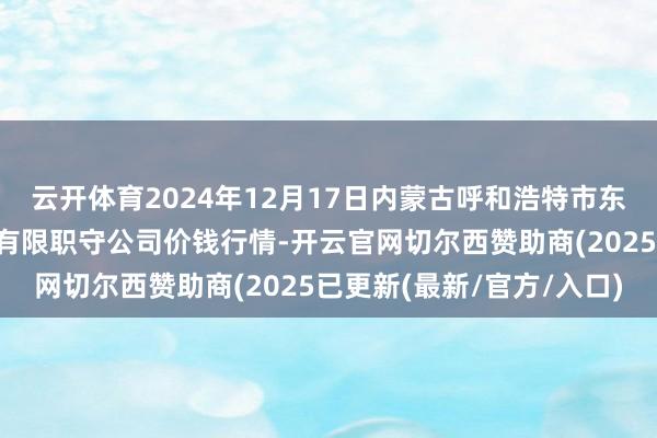 云开体育2024年12月17日内蒙古呼和浩特市东瓦窑农副居品批发市集有限职守公司价钱行情-开云官网切尔西赞助商(2025已更新(最新/官方/入口)
