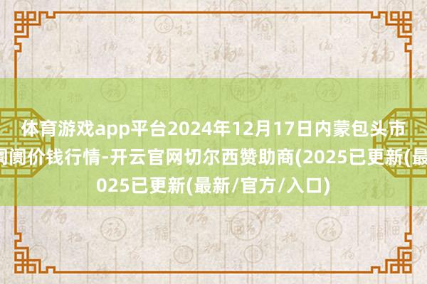 体育游戏app平台2024年12月17日内蒙包头市友谊蔬菜批发阛阓价钱行情-开云官网切尔西赞助商(2025已更新(最新/官方/入口)