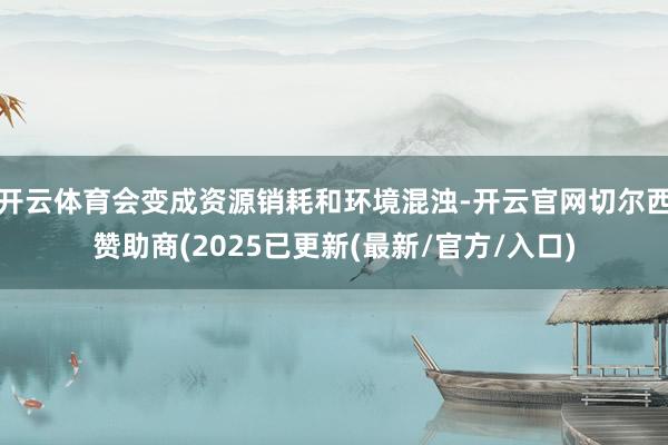开云体育会变成资源销耗和环境混浊-开云官网切尔西赞助商(2025已更新(最新/官方/入口)