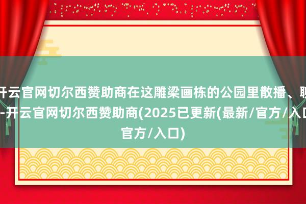 开云官网切尔西赞助商在这雕梁画栋的公园里散播、聊天-开云官网切尔西赞助商(2025已更新(最新/官方/入口)
