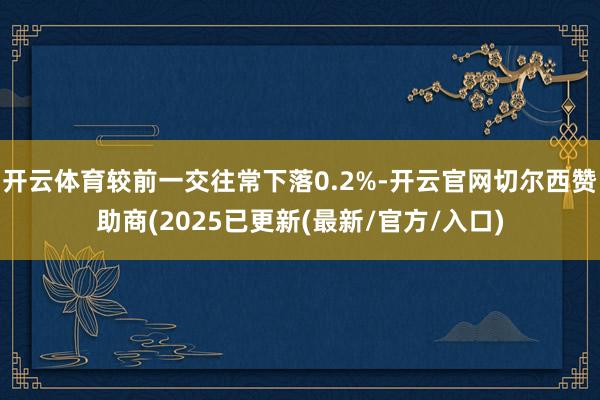 开云体育较前一交往常下落0.2%-开云官网切尔西赞助商(2025已更新(最新/官方/入口)