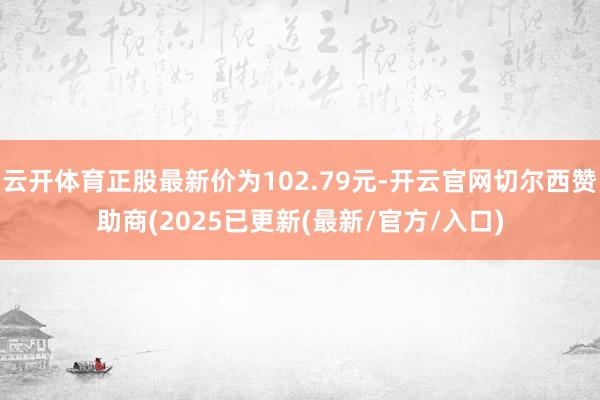 云开体育正股最新价为102.79元-开云官网切尔西赞助商(2025已更新(最新/官方/入口)