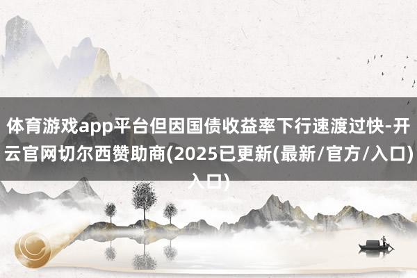 体育游戏app平台但因国债收益率下行速渡过快-开云官网切尔西赞助商(2025已更新(最新/官方/入口)