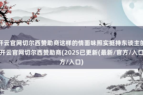 开云官网切尔西赞助商这样的情面味照实挺持东谈主的-开云官网切尔西赞助商(2025已更新(最新/官方/入口)