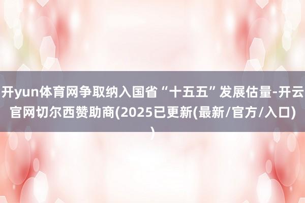 开yun体育网争取纳入国省“十五五”发展估量-开云官网切尔西赞助商(2025已更新(最新/官方/入口)
