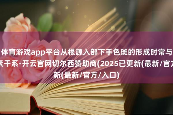 体育游戏app平台从根源入部下手色斑的形成时常与多种因素干系-开云官网切尔西赞助商(2025已更新(最新/官方/入口)