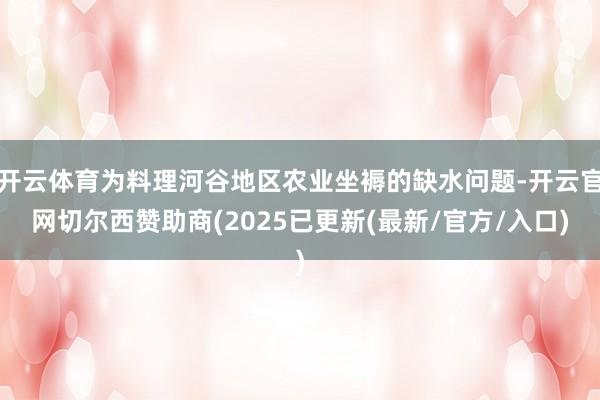 开云体育为料理河谷地区农业坐褥的缺水问题-开云官网切尔西赞助商(2025已更新(最新/官方/入口)