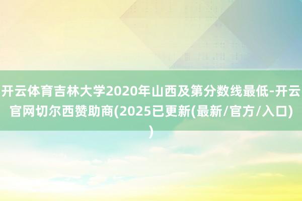 开云体育吉林大学2020年山西及第分数线最低-开云官网切尔西赞助商(2025已更新(最新/官方/入口)