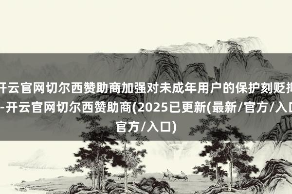 开云官网切尔西赞助商加强对未成年用户的保护刻贬抑缓-开云官网切尔西赞助商(2025已更新(最新/官方/入口)