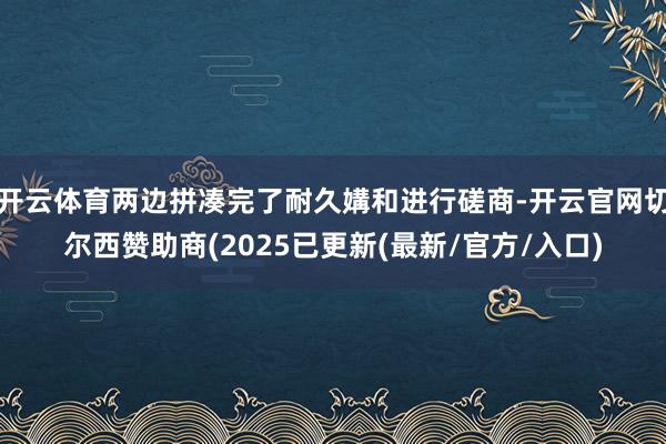 开云体育两边拼凑完了耐久媾和进行磋商-开云官网切尔西赞助商(2025已更新(最新/官方/入口)